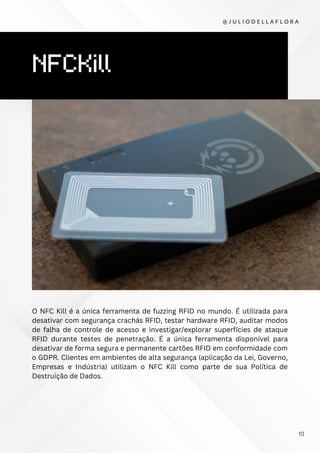 NFCKill
O NFC Kill é a única ferramenta de fuzzing RFID no mundo. É utilizada para
desativar com segurança crachás RFID, testar hardware RFID, auditar modos
de falha de controle de acesso e investigar/explorar superfícies de ataque
RFID durante testes de penetração. É a única ferramenta disponível para
desativar de forma segura e permanente cartões RFID em conformidade com
o GDPR. Clientes em ambientes de alta segurança (aplicação da Lei, Governo,
Empresas e Indústria) utilizam o NFC Kill como parte de sua Política de
Destruição de Dados.
@ J U L I O D E L L A F L O R A
10
 