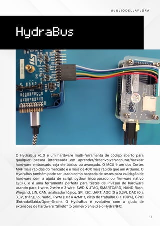 HydraBus
O HydraBus v1.0 é um hardware multi-ferramenta de código aberto para
qualquer pessoa interessada em aprender/desenvolver/depurar/hackear
hardware embarcado seja ele básico ou avançado. O MCU é um dos Cortex
M4F mais rápidos do mercado e é mais de 40X mais rápido que um Arduino. O
HydraBus também pode ser usado como bancada de testes para validação de
hardware com a ajuda de script python incorporado ou firmware nativo
C/C++, e é uma ferramenta perfeita para testes de invasão de hardware
usando para 1-wire, 2-wire e 3-wire, SWD & JTAG, SMARTCARD, NAND flash,
Wiegand, LIN, CAN, analisador lógico, SPI, I2C, UART, ADC (0 a 3,3V), DAC (0 a
3,3V, triângulo, ruído), PWM (1Hz a 42MHz, ciclo de trabalho 0 a 100%), GPIO
(Entrada/Saída/Open-Drain). O HydraBus é evolutivo com a ajuda de
extensões de hardware "Shield" (o primeiro Shield é o HydraNFC).
@ J U L I O D E L L A F L O R A
11
 
