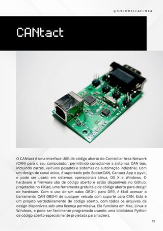 CANtact
O CANtact é uma interface USB de código aberto do Controller Area Network
(CAN) para o seu computador, permitindo conectar-se a sistemas CAN bus,
incluindo carros, veículos pesados e sistemas de automação industrial. Com
um design de canal único, é suportado pelo SocketCAN, Cantact App e pyvit,
e pode ser usado em sistemas operacionais Linux, OS X e Windows. O
hardware e firmware são de código aberto e estão disponíveis no Github,
projetados no KiCad, uma ferramenta gratuita e de código aberto para design
de hardware. Com o uso de um cabo OBD-II para DE9, é fácil acessar o
barramento CAN OBD-II de qualquer veículo com suporte para CAN. Este é
um projeto verdadeiramente de código aberto, com todos os arquivos de
design disponíveis sob uma licença permissiva. Ele funciona em Mac, Linux e
Windows, e pode ser facilmente programado usando uma biblioteca Python
de código aberto especialmente projetada para hackers.
@ J U L I O D E L L A F L O R A
13
 