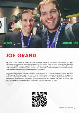 JOE GRAND
Joe Grand é um hacker e engenheiro de hardware altamente respeitado e conhecido por suas
habilidades em desmontar e explorar dispositivos eletrônicos. Ele é formado em engenharia elétrica
e tem mais de 20 anos de experiência em hardware hacking e segurança cibernética. Grand é o
fundador da Grand Idea Studio, uma empresa que desenvolve produtos de hardware personalizados
e oferece serviços de consultoria em segurança cibernética.
Ele também é conhecido por suas aparições em programas de TV, incluindo a série "Prototype This!"
do Discovery Channel, onde ele liderou uma equipe que construiu protótipos de dispositivos
eletrônicos inovadores. Grand é um defensor da comunidade de hackers e já palestrou em diversas
conferências de segurança cibernética ao redor do mundo. Ele também é o autor de vários livros
sobre hardware hacking e segurança cibernética, que são referência na área.
JULIODELLAFLORA.COM
JOE GRAND
JOE GRAND
JOE GRAND JULIO DELLA FLORA
JULIO DELLA FLORA
JULIO DELLA FLORA
16
 