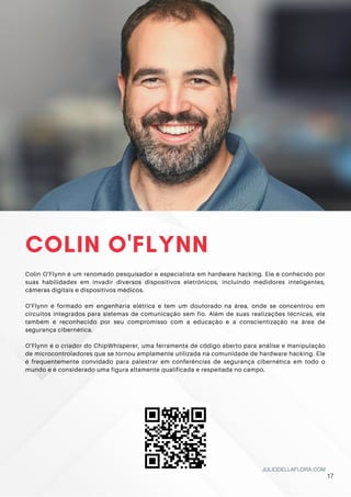 COLIN O'FLYNN
Colin O'Flynn é um renomado pesquisador e especialista em hardware hacking. Ele é conhecido por
suas habilidades em invadir diversos dispositivos eletrônicos, incluindo medidores inteligentes,
câmeras digitais e dispositivos médicos.
O'Flynn é formado em engenharia elétrica e tem um doutorado na área, onde se concentrou em
circuitos integrados para sistemas de comunicação sem fio. Além de suas realizações técnicas, ele
também é reconhecido por seu compromisso com a educação e a conscientização na área de
segurança cibernética.
O'Flynn é o criador do ChipWhisperer, uma ferramenta de código aberto para análise e manipulação
de microcontroladores que se tornou amplamente utilizada na comunidade de hardware hacking. Ele
é frequentemente convidado para palestrar em conferências de segurança cibernética em todo o
mundo e é considerado uma figura altamente qualificada e respeitada no campo.
JULIODELLAFLORA.COM
17
 
