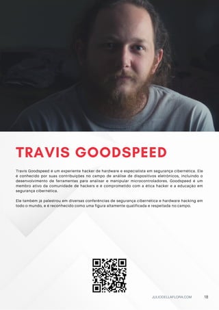 TRAVIS GOODSPEED
Travis Goodspeed é um experiente hacker de hardware e especialista em segurança cibernética. Ele
é conhecido por suas contribuições no campo de análise de dispositivos eletrônicos, incluindo o
desenvolvimento de ferramentas para analisar e manipular microcontroladores. Goodspeed é um
membro ativo da comunidade de hackers e é comprometido com a ética hacker e a educação em
segurança cibernética.
Ele também já palestrou em diversas conferências de segurança cibernética e hardware hacking em
todo o mundo, e é reconhecido como uma figura altamente qualificada e respeitada no campo.
JULIODELLAFLORA.COM 18
 