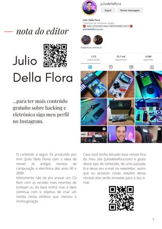Julio
Della Flora
nota do editor
O conteúdo a seguir foi produzido por
mim (Julio Della Flora) com a ideia de
reviver as antigas revistas de
computação e eletrônica dos anos 90 e
2000.
Infelizmente não da pra anexar um CD
Rom com as versões mais recentes do
turkojan ou do back orifice mas a ideia
continua com o objetivo de criar um
revista nessa estética que marcou a
minha geração.
Caso você tenha baixado essa revista fora
do meu site (juliodellaflora.com) e gosta
desse tipo de conteúdo, da uma passada
lá e deixa seu e-mail na newsletter, assim
que eu produzir novas edições dessa
revistas elas serão enviadas para o seu e-
mail.
...para ter mais conteúdo
gratuito sobre hacking e
eletrônica siga meu perfil
no Instagram.
1
 