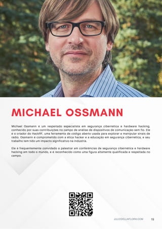 MICHAEL OSSMANN
Michael Ossmann é um respeitado especialista em segurança cibernética e hardware hacking,
conhecido por suas contribuições no campo de análise de dispositivos de comunicação sem fio. Ele
é o criador do HackRF, uma ferramenta de código aberto usada para explorar e manipular sinais de
rádio. Ossmann é comprometido com a ética hacker e a educação em segurança cibernética, e seu
trabalho tem tido um impacto significativo na indústria.
Ele é frequentemente convidado a palestrar em conferências de segurança cibernética e hardware
hacking em todo o mundo, e é reconhecido como uma figura altamente qualificada e respeitada no
campo.
JULIODELLAFLORA.COM 19
 