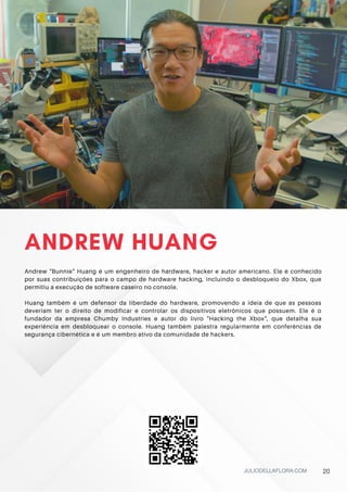 ANDREW HUANG
Andrew "Bunnie" Huang é um engenheiro de hardware, hacker e autor americano. Ele é conhecido
por suas contribuições para o campo de hardware hacking, incluindo o desbloqueio do Xbox, que
permitiu a execução de software caseiro no console.
Huang também é um defensor da liberdade do hardware, promovendo a ideia de que as pessoas
deveriam ter o direito de modificar e controlar os dispositivos eletrônicos que possuem. Ele é o
fundador da empresa Chumby Industries e autor do livro "Hacking the Xbox", que detalha sua
experiência em desbloquear o console. Huang também palestra regularmente em conferências de
segurança cibernética e é um membro ativo da comunidade de hackers.
JULIODELLAFLORA.COM 20
 
