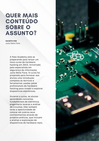 A Pato Academy está se
preparando para lançar um
novo curso de hardware
hacking em 2023, ministrado
pelo especialista em
segurança da informação,
Julio Della Flora. O curso foi
projetado para fornecer aos
alunos uma introdução
completa às técnicas e
ferramentas usadas pelos
profissionais de hardware
hacking para invadir e explorar
dispositivos eletrônicos.
Durante o curso, os alunos
aprenderão conceitos
fundamentais de eletrônica,
engenharia reversa e análise
de circuitos. Eles também
terão a oportunidade de
colocar em prática seus
conhecimentos através de
projetos práticos, que incluem
a análise e exploração de
dispositivos de hardware reais.
QUER MAIS
CONTEÚDO
SOBRE O
ASSUNTO?
ESCRITO POR
Julio Della Flora
21
 