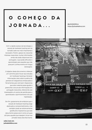 O C O M E Ç O D A
J O R N A D A . . .
Com o rápido avanço da tecnologia, o
estudo de hardware hacking tem se
tornado cada vez mais importante e
necessário. Porém, apesar do crescente
interesse nessa área, muitas informações
ainda não estão disponíveis em
português, o que pode dificultar o
aprendizado para aqueles que não
possuem conhecimento em língua
estrangeira.
O objetivo deste documento é oferecer
um caminho para iniciar seus estudos
em hardware hacking e fornecer
informações úteis sobre a prática do
pentest em dispositivos embarcados e
ferramentas para red team. Esperamos
que este material possa ajudar a
preencher a lacuna de informações em
português nessa área, oferecendo aos
interessados um ponto de partida para o
aprendizado e aprimoramento de suas
habilidades.
Por fim, gostaríamos de enfatizar que o
estudo de hardware hacking exige
dedicação e comprometimento, mas
também pode ser extremamente
gratificante. Esperamos que este
documento possa servir como um guia
útil para aqueles que desejam iniciar sua
jornada nessa área fascinante.
@juliodellaflora
https://juliodellafora.com
saiba mais em:
juliodellaflora.com
22
 
