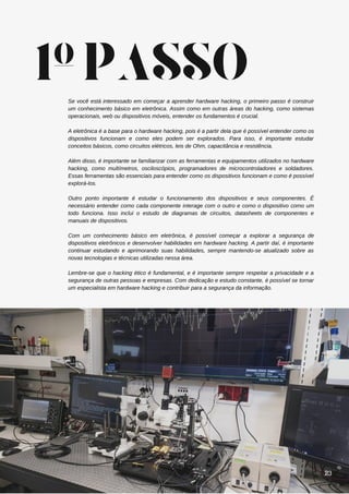 Se você está interessado em começar a aprender hardware hacking, o primeiro passo é construir
um conhecimento básico em eletrônica. Assim como em outras áreas do hacking, como sistemas
operacionais, web ou dispositivos móveis, entender os fundamentos é crucial.
A eletrônica é a base para o hardware hacking, pois é a partir dela que é possível entender como os
dispositivos funcionam e como eles podem ser explorados. Para isso, é importante estudar
conceitos básicos, como circuitos elétricos, leis de Ohm, capacitância e resistência.
Além disso, é importante se familiarizar com as ferramentas e equipamentos utilizados no hardware
hacking, como multímetros, osciloscópios, programadores de microcontroladores e soldadores.
Essas ferramentas são essenciais para entender como os dispositivos funcionam e como é possível
explorá-los.
Outro ponto importante é estudar o funcionamento dos dispositivos e seus componentes. É
necessário entender como cada componente interage com o outro e como o dispositivo como um
todo funciona. Isso inclui o estudo de diagramas de circuitos, datasheets de componentes e
manuais de dispositivos.
Com um conhecimento básico em eletrônica, é possível começar a explorar a segurança de
dispositivos eletrônicos e desenvolver habilidades em hardware hacking. A partir daí, é importante
continuar estudando e aprimorando suas habilidades, sempre mantendo-se atualizado sobre as
novas tecnologias e técnicas utilizadas nessa área.
Lembre-se que o hacking ético é fundamental, e é importante sempre respeitar a privacidade e a
segurança de outras pessoas e empresas. Com dedicação e estudo constante, é possível se tornar
um especialista em hardware hacking e contribuir para a segurança da informação.
1ºPASSO
23
 