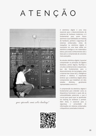 A eletrônica digital é uma área
essencial para o desenvolvimento de
sistemas de hardware modernos, e é
fundamental para quem busca
aprimorar suas habilidades em hacking
de hardware, pentest e segurança de
sistemas embarcados. Antes de
mergulhar na eletrônica digital, é
necessário ter uma base sólida em
eletrônica analógica e em matemática
básica, pois esses conhecimentos são a
base para a compreensão de conceitos
mais avançados.
Ao estudar eletrônica digital, é possível
compreender os princípios de álgebra
booleana, portas lógicas, flip-flops e
circuitos combinacionais e sequenciais,
que são fundamentais para o
desenvolvimento de tecnologias como
a Internet das Coisas (IoT), inteligência
artificial e robótica. É importante
lembrar que a eletrônica digital utiliza
componentes que trabalham em dois
estados distintos, geralmente
representados como 0 e 1.
A compreensão da eletrônica digital é
fundamental para entender como os
dispositivos funcionam e quais são as
vulnerabilidades potenciais, o que é
crucial para quem quer se aprofundar
em hacking de hardware e pentest.
Além disso, é essencial para a
segurança e privacidade de
informações em sistemas embarcados
e dispositivos conectados à Internet.
quer aprender mais sobre hacking?
A T E N Ç Ã O
26
 