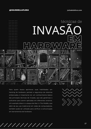 EM
HARDWARE
técnicas de
INVASÃO
Para quem busca aprimorar suas habilidades em
hacking de hardware, pentest e segurança de sistemas
embarcados, é importante ter um conhecimento básico
das principais técnicas de invasão, que são genéricas o
suficiente para serem aplicadas em diferentes cenários.
Um exemplo disso é o ataque de Man in The Middle, que
além de seu uso tradicional em redes de computadores,
também pode ser utilizado para verificar a comunicação
em barramentos de hardware.
@JULIODELLAFLORA juliodellaflora.com
27
 