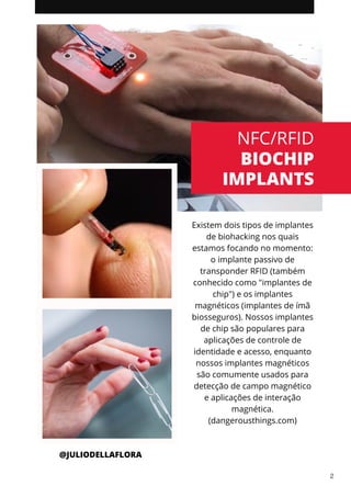 Existem dois tipos de implantes
de biohacking nos quais
estamos focando no momento:
o implante passivo de
transponder RFID (também
conhecido como "implantes de
chip") e os implantes
magnéticos (implantes de ímã
biosseguros). Nossos implantes
de chip são populares para
aplicações de controle de
identidade e acesso, enquanto
nossos implantes magnéticos
são comumente usados para
detecção de campo magnético
e aplicações de interação
magnética.
(dangerousthings.com)
NFC/RFID
BIOCHIP
IMPLANTS
@JULIODELLAFLORA
2
 