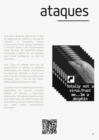 ataques
Para quem deseja se aprofundar na área
de segurança de sistemas e hacking de
hardware, é importante buscar
conhecimento sobre ataques "exotéricos"
e técnicas novas e não convencionais.
Essas técnicas são geralmente pouco
conhecidas e podem ser uma surpresa
para muitos profissionais da área de
segurança.
Uma forma de adquirir esse tipo de
conhecimento é explorar as palestras
apresentadas nas diversas conferências
de segurança realizadas no Brasil e em
todo o mundo. No entanto, é preciso estar
preparado para o fato de que muitas
dessas palestras estarão em inglês.
É possível encontrar palestras de diversos
especialistas no assunto, incluindo
ataques em sistemas e dispositivos
embarcados. Uma dessas palestras é a do
autor deste texto, que pode fornecer uma
visão sobre os tipos de ataques exotéricos
que estão sendo desenvolvidos
atualmente.
29
 