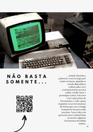 N Ã O B A S T A
S O M E N T E . . .
...assistir tutoriais e
palestras, você terá que pôr
a mão na massa, quando se
estuda dispositivos
embarcados você
constantemente precisa
soldar, medir, furar e
prototipar coisas. Para isso
você vai precisar de
ferramentas, e vale a pena
organizar essas ferramentas
de forma que você consiga
transportá-las para onde
precisar. Nesse vídeo em
parceria com o Gabriel Pato
eu mostro algumas
ferramentas da minha
maleta.
30
 