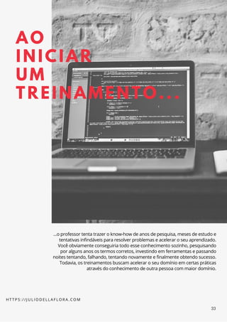 AO
INICIAR
UM
TREINAMENTO...
...o professor tenta trazer o know-how de anos de pesquisa, meses de estudo e
tentativas infindáveis para resolver problemas e acelerar o seu aprendizado.
Você obviamente conseguiria todo esse conhecimento sozinho, pesquisando
por alguns anos os termos corretos, investindo em ferramentas e passando
noites tentando, falhando, tentando novamente e finalmente obtendo sucesso.
Todavia, os treinamentos buscam acelerar o seu domínio em certas práticas
através do conhecimento de outra pessoa com maior domínio.
H T T P S : / / J U L I O D E L L A F L O R A . C O M
33
 