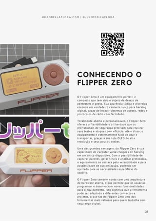 CONHECENDO O
FLIPPER ZERO
O Flipper Zero é um equipamento portátil e
compacto que tem sido o objeto de desejo de
pentesters e geeks. Sua aparência lúdica e divertida
esconde um verdadeiro canivete suíço para hacking
digital, capaz de invadir sistemas de acesso, redes e
protocolos de rádio com facilidade.
Totalmente aberto e personalizável, o Flipper Zero
oferece a flexibilidade e a liberdade que os
profissionais de segurança precisam para realizar
seus testes e ataques com eficácia. Além disso, o
equipamento é extremamente fácil de usar e
transportar, graças à sua tela OLED de alta
resolução e seus poucos botões.
Uma das grandes vantagens do Flipper Zero é sua
capacidade de executar várias funções de hacking
em um único dispositivo. Com a possibilidade de
capturar pacotes, gerar sinais e analisar protocolos,
o equipamento se destaca pela versatilidade e pela
possibilidade de customização, podendo ser
ajustado para as necessidades específicas do
usuário.
O Flipper Zero também conta com uma arquitetura
de hardware aberta, o que permite que os usuários
programem e desenvolvam novas funcionalidades
para o equipamento. Isso significa que a ferramenta
pode ser adaptada a diferentes contextos e
projetos, o que faz do Flipper Zero uma das
ferramentas mais valiosas para quem trabalha com
segurança digital.
J U L I O D E L L A F L O R A . C O M | @ J U L I O D E L L A F L O R A
38
 
