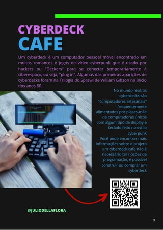 CYBERDECK
CAFE
Um cyberdeck é um computador pessoal móvel encontrado em
muitos romances e jogos de vídeo cyberpunk que é usado por
hackers ou "Deckers" para se conectar temporariamente à
ciberespaço, ou seja, "plug in". Algumas das primeiras aparições de
cyberdecks foram na Trilogia do Sprawl de William Gibson no início
dos anos 80..
No mundo real, os
cyberdecks são
"computadores artesanais"
frequentemente
alimentados por placas-mãe
de computadores únicos
com algum tipo de display e
teclado feito no estilo
cyberpunk
Você pode encontrar mais
informações sobre o projeto
em cyberdeck.cafe não é
necessário ter noções de
programação, é possível
construir ou comprar um
cyberdeck
@JULIODELLAFLORA
3
 