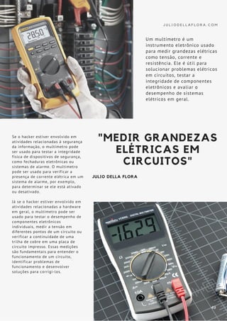 J U L I O D E L L A F L O R A . C O M
Se o hacker estiver envolvido em
atividades relacionadas à segurança
da informação, o multímetro pode
ser usado para testar a integridade
física de dispositivos de segurança,
como fechaduras eletrônicas ou
sistemas de alarme. O multímetro
pode ser usado para verificar a
presença de corrente elétrica em um
sistema de alarme, por exemplo,
para determinar se ele está ativado
ou desativado.
Já se o hacker estiver envolvido em
atividades relacionadas a hardware
em geral, o multímetro pode ser
usado para testar o desempenho de
componentes eletrônicos
individuais, medir a tensão em
diferentes pontos de um circuito ou
verificar a continuidade de uma
trilha de cobre em uma placa de
circuito impresso. Essas medições
são fundamentais para entender o
funcionamento de um circuito,
identificar problemas de
funcionamento e desenvolver
soluções para corrigi-los.
"MEDIR GRANDEZAS
ELÉTRICAS EM
CIRCUITOS"
JULIO DELLA FLORA
Um multímetro é um
instrumento eletrônico usado
para medir grandezas elétricas
como tensão, corrente e
resistência. Ele é útil para
solucionar problemas elétricos
em circuitos, testar a
integridade de componentes
eletrônicos e avaliar o
desempenho de sistemas
elétricos em geral.
49
 