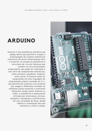 ARDUINO
Arduino é uma plataforma eletrônica de
código aberto que permite a criação e
prototipagem de projetos eletrônicos
interativos de forma relativamente fácil
e acessível. O coração da plataforma é
uma placa de circuito impresso que
contém um microcontrolador
programável, que pode ser conectada a
uma série de componentes eletrônicos,
como sensores, atuadores, displays,
entre outros. O Arduino pode ser
programado em uma linguagem de
programação própria, baseada em C++,
que permite aos usuários criar projetos
que reagem a diferentes entradas do
ambiente (como sensores) e controlam
diferentes saídas (como motores ou
LEDs). A plataforma é amplamente
utilizada por entusiastas, artistas,
designers, estudantes e profissionais
em uma variedade de áreas, desde
robótica e automação até arte
interativa e ciência cidadã.
J U L I O D E L L A F L O R A . C O M | J U L I O D E L L A F L O R A
41
 