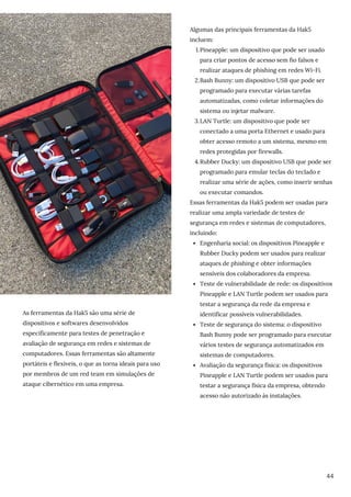As ferramentas da Hak5 são uma série de
dispositivos e softwares desenvolvidos
especificamente para testes de penetração e
avaliação de segurança em redes e sistemas de
computadores. Essas ferramentas são altamente
portáteis e flexíveis, o que as torna ideais para uso
por membros de um red team em simulações de
ataque cibernético em uma empresa.
Pineapple: um dispositivo que pode ser usado
para criar pontos de acesso sem fio falsos e
realizar ataques de phishing em redes Wi-Fi.
Bash Bunny: um dispositivo USB que pode ser
programado para executar várias tarefas
automatizadas, como coletar informações do
sistema ou injetar malware.
LAN Turtle: um dispositivo que pode ser
conectado a uma porta Ethernet e usado para
obter acesso remoto a um sistema, mesmo em
redes protegidas por firewalls.
Rubber Ducky: um dispositivo USB que pode ser
programado para emular teclas do teclado e
realizar uma série de ações, como inserir senhas
ou executar comandos.
Engenharia social: os dispositivos Pineapple e
Rubber Ducky podem ser usados para realizar
ataques de phishing e obter informações
sensíveis dos colaboradores da empresa.
Teste de vulnerabilidade de rede: os dispositivos
Pineapple e LAN Turtle podem ser usados para
testar a segurança da rede da empresa e
identificar possíveis vulnerabilidades.
Teste de segurança do sistema: o dispositivo
Bash Bunny pode ser programado para executar
vários testes de segurança automatizados em
sistemas de computadores.
Avaliação da segurança física: os dispositivos
Pineapple e LAN Turtle podem ser usados para
testar a segurança física da empresa, obtendo
acesso não autorizado às instalações.
Algumas das principais ferramentas da Hak5
incluem:
1.
2.
3.
4.
Essas ferramentas da Hak5 podem ser usadas para
realizar uma ampla variedade de testes de
segurança em redes e sistemas de computadores,
incluindo:
44
 
