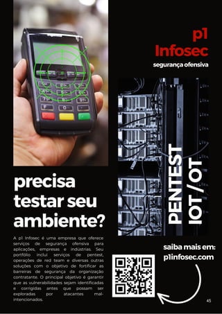 precisa
testarseu
ambiente?
saibamaisem:
p1infosec.com
p1
Infosec
segurançaofensiva
PENTEST
IOT
/
OT
A p1 Infosec é uma empresa que oferece
serviços de segurança ofensiva para
aplicações, empresas e indústrias. Seu
portfólio inclui serviços de pentest,
operações de red team e diversas outras
soluções com o objetivo de fortificar as
barreiras de segurança da organização
contratante. O principal objetivo é garantir
que as vulnerabilidades sejam identificadas
e corrigidas antes que possam ser
exploradas por atacantes mal-
intencionados. 45
 