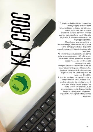 Edição 27 | 234
O Key Croc da Hak5 é um dispositivo
de keylogging armado com
ferramentas de testes de penetração,
acesso remoto e payloads que
disparam ataques de vários vetores
quando palavras-chave escolhidas são
digitadas. É o implante definitivo de
keylogging pentest.
Mais do que apenas registrar e
transmitir keystrokes online, ele explora
o alvo com payloads que disparam
quando palavras-chave de interesse são
digitadas.
Ao emular dispositivos confiáveis ​
​
como
serial, armazenamento, HID e Ethernet,
ele abre múltiplos vetores de ataque -
desde injeção de keystroke até
sequestro de rede.
Imagine capturar credenciais e usá-las
sistematicamente para exfiltrar dados.
Ou teste de penetração de qualquer
lugar, ao vivo em um navegador da
web com Cloud C2.
É simples também. Um botão oculto o
transforma em uma unidade flash,
onde a alteração de configurações é
apenas a edição de um arquivo de
texto. E com um shell raiz, suas
ferramentas de teste de penetração
favoritas como nmap, responder,
impacket e metasploit estão prontas
para uso.
46
 