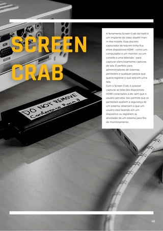 A ferramenta Screen Crab da Hak5 é
um implante de vídeo stealth man-
in-the-middle. Esse discreto
capturador de tela em linha fica
entre dispositivos HDMI - como um
computador e um monitor, ou um
console e uma televisão - para
capturar silenciosamente capturas
de tela. É perfeito para
administradores de sistemas,
pentesters e qualquer pessoa que
queira registrar o que está em uma
tela.
Com o Screen Crab, é possível
capturar as telas dos dispositivos
HDMI conectados a ele, sem que o
usuário perceba. Isso permite que os
pentesters avaliem a segurança de
um sistema, observem o que um
usuário está fazendo em um
dispositivo ou registrem as
atividades de um sistema para fins
de monitoramento.
48
 