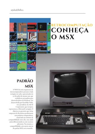 RETROCOMPUTAÇÃO
CONHEÇA
O MSX
@juliodellaflora
PADRÃO
MSX
O MSX foi uma arquitetura de
microcomputadores pessoais criada
no Japão em 1983 e apresentada em
27 de junho do mesmo ano, que
estabeleceu um padrão para
desenvolvedores de hardware. Foi
desenvolvido por Kazuhiko Nishi,
vice-presidente da ASCII
Corporation, que na época
representava a Microsoft no Japão. O
objetivo era permitir que várias
empresas de eletrônicos produzissem
seus próprios computadores,
mantendo um mínimo de
compatibilidade entre eles, mas ainda
assim diferenciando-os com recursos
adicionais. No entanto, a
compatibilidade com outros micros
do padrão MSX seria mantida. 4
 
