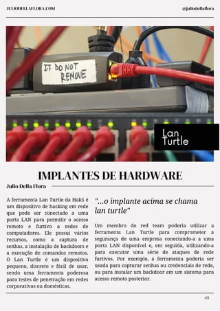 Julio Della Flora
JULIODELLAFLORA.COM
IMPLANTES DE HARDWARE
A ferramenta Lan Turtle da Hak5 é
um dispositivo de hacking em rede
que pode ser conectado a uma
porta LAN para permitir o acesso
remoto e furtivo a redes de
computadores. Ele possui vários
recursos, como a captura de
senhas, a instalação de backdoors e
a execução de comandos remotos.
O Lan Turtle é um dispositivo
pequeno, discreto e fácil de usar,
sendo uma ferramenta poderosa
para testes de penetração em redes
corporativas ou domésticas.
Um membro do red team poderia utilizar a
ferramenta Lan Turtle para comprometer a
segurança de uma empresa conectando-a a uma
porta LAN disponível e, em seguida, utilizando-a
para executar uma série de ataques de rede
furtivos. Por exemplo, a ferramenta poderia ser
usada para capturar senhas ou credenciais de rede,
ou para instalar um backdoor em um sistema para
acesso remoto posterior.
"...o implante acima se chama
lan turtle"
Lan
Turtle
@juliodellaflora
49
 