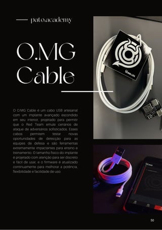 O.MG
Cable
pato.academy
O O.MG Cable é um cabo USB artesanal
com um implante avançado escondido
em seu interior, projetado para permitir
que o Red Team emule cenários de
ataque de adversários sofisticados. Esses
cabos permitem testar novas
oportunidades de detecção para as
equipes de defesa e são ferramentas
extremamente impactantes para ensino e
treinamento. O tamanho físico do implante
é projetado com atenção para ser discreto
e fácil de usar, e o firmware é atualizado
continuamente para melhorar a potência,
flexibilidade e facilidade de uso.
50
 