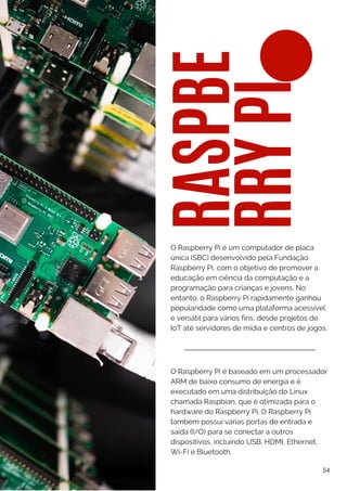 RASPBE
RRY
PI
O Raspberry Pi é baseado em um processador
ARM de baixo consumo de energia e é
executado em uma distribuição do Linux
chamada Raspbian, que é otimizada para o
hardware do Raspberry Pi. O Raspberry Pi
também possui várias portas de entrada e
saída (I/O) para se conectar a outros
dispositivos, incluindo USB, HDMI, Ethernet,
Wi-Fi e Bluetooth.
O Raspberry Pi é um computador de placa
única (SBC) desenvolvido pela Fundação
Raspberry Pi, com o objetivo de promover a
educação em ciência da computação e a
programação para crianças e jovens. No
entanto, o Raspberry Pi rapidamente ganhou
popularidade como uma plataforma acessível
e versátil para vários fins, desde projetos de
IoT até servidores de mídia e centros de jogos.
54
 