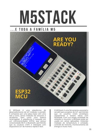 M5STACK
ARE YOU
READY?
ESP32
MCU
. . . E T O D A A F A M Í L I A M 5
O M5Stack é uma ferramenta acessível e
versátil para projetos de IoT, permitindo
que os usuários criem protótipos
rapidamente e testem ideias com
facilidade. Com sua ampla variedade de
módulos e recursos, o M5Stack pode ser
usado em várias aplicações, incluindo
medição de temperatura e umidade,
controle de motores, monitoramento de
energia e muito mais.
O M5Stack é uma plataforma de
desenvolvimento de IoT modular e portátil.
É composto por uma placa base com uma
tela a cores, vários módulos de sensores e
atuadores, bem como uma bateria
recarregável. A plataforma é baseada em
um microcontrolador ESP32, que possui
conectividade Wi-Fi e Bluetooth, permitindo
que os usuários criem e interajam com
dispositivos IoT de maneira rápida e fácil.
55
 