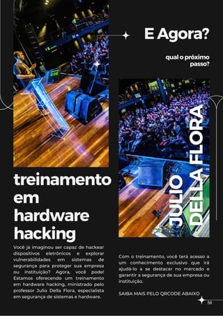 treinamento
em
hardware
hacking
EAgora?
qualopróximo
passo?
Você já imaginou ser capaz de hackear
dispositivos eletrônicos e explorar
vulnerabilidades em sistemas de
segurança para proteger sua empresa
ou instituição? Agora, você pode!
Estamos oferecendo um treinamento
em hardware hacking, ministrado pelo
professor Julio Della Flora, especialista
em segurança de sistemas e hardware.
Com o treinamento, você terá acesso a
um conhecimento exclusivo que irá
ajudá-lo a se destacar no mercado e
garantir a segurança de sua empresa ou
instituição.
SAIBA MAIS PELO QRCODE ABAIXO
56
 