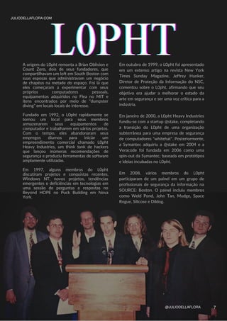L0PHT
L0PHT
L0PHT
A origem do L0pht remonta a Brian Oblivion e
Count Zero, dois de seus fundadores, que
compartilhavam um loft em South Boston com
suas esposas que administravam um negócio
de chapéus na metade do espaço. Foi lá que
eles começaram a experimentar com seus
próprios computadores pessoais,
equipamentos adquiridos no Flea no MIT e
itens encontrados por meio de "dumpster
diving" em locais locais de interesse.
Fundado em 1992, o L0pht rapidamente se
tornou um local para seus membros
armazenarem seus equipamentos de
computador e trabalharem em vários projetos.
Com o tempo, eles abandonaram seus
empregos diurnos para iniciar um
empreendimento comercial chamado L0pht
Heavy Industries, um think tank de hackers
que lançou inúmeras recomendações de
segurança e produziu ferramentas de software
amplamente utilizadas.
Em 1997, alguns membros do L0pht
discutiram projetos e conquistas recentes,
Windows NT, novos projetos, tendências
emergentes e deficiências em tecnologias em
uma sessão de perguntas e respostas no
Beyond HOPE no Puck Building em Nova
York.
JULIODELLAFLORA.COM
@JULIODELLAFLORA
Em outubro de 1999, o L0pht foi apresentado
em um extenso artigo na revista New York
Times Sunday Magazine. Jeffrey Hunker,
Diretor de Proteção da Informação do NSC,
comentou sobre o L0pht, afirmando que seu
objetivo era ajudar a melhorar o estado da
arte em segurança e ser uma voz crítica para a
indústria.
Em janeiro de 2000, a L0pht Heavy Industries
fundiu-se com a startup @stake, completando
a transição do L0pht de uma organização
subterrânea para uma empresa de segurança
de computadores "whitehat". Posteriormente,
a Symantec adquiriu a @stake em 2004 e a
Veracode foi fundada em 2006 como uma
spin-out da Symantec, baseada em protótipos
e ideias incubadas no L0pht.
Em 2008, vários membros do L0pht
participaram de um painel em um grupo de
profissionais de segurança da informação na
SOURCE: Boston. O painel incluiu membros
como Weld Pond, John Tan, Mudge, Space
Rogue, Silicose e Dildog.
7
 