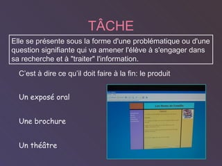 T ÂCHE   C’est  à dire ce qu’il doit faire à la fin :   le produit Un expos é oral Une brochure Un théâtre .  Elle se présente sous la forme d'une problématique ou d'une question signifiante qui va amener l'élève à s'engager dans sa recherche et à "traiter" l'information. 