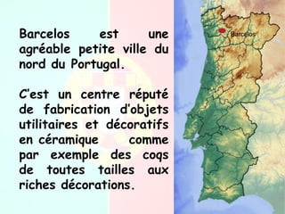 BarcelosBarcelos est une
agréable petite ville du
nord du Portugal.
C’est un centre réputé
de fabrication d’objets
utilitaires et décoratifs
en céramique comme
par exemple des coqs
de toutes tailles aux
riches décorations.
 