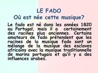LE FADO
Où est née cette musique?
Le fado est né dans les années 1820
au Portugal, mais il a certainement
des racines plus anciennes. Certains
amateurs de fado prétendent que les
racines de la musique fado sont un
mélange de la musique des esclaves
africains avec la musique traditionnelle
de marins portugais et qu’il y a des
influences arabes.
 