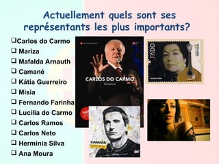 Actuellement quels sont ses
représentants les plus importants? 
Carlos do Carmo
 Mariza
 Μafalda Arnauth
 Camané
 Kátia Guerreiro
 Mísia
 Fernando Farinha
 Lucília do Carmo
 Carlos Ramos
 Carlos Neto
 Hermínia Silva
 Ana Moura
 