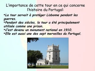 L’importance de cette tour en ce qui concerne
l’histoire du Portugal:
La tour servait à protéger Lisbonne pendant les
guerres.
Pendant des siècles, la tour a été principalement
utilisée comme une prison.
C’est devenu un monument national en 1910.
Elle est aussi une des sept merveilles du Portugal.
 