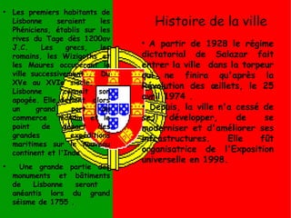 Histoire de la ville
●
Les premiers habitants de
Lisbonne seraient les
Phéniciens, établis sur les
rives du Tage dès 1200av
J.C. Les grecs, les
romains, les Wizigoths et
les Maures occuperont la
ville successivement . Du
XVe au XVIe siècle,
Lisbonne connait son
apogée. Elle devient alors
un grand port de
commerce mondial et le
point de départ des
grandes expéditions
maritimes sur le nouveau
continent et l'Inde .
●
Une grande partie des
monuments et bâtiments
de Lisbonne seront
anéantis lors du grand
séisme de 1755 .
●
A partir de 1928 le régime
dictatorial de Salazar fait
entrer la ville dans la torpeur
qui ne finira qu'après la
Révolution des œillets, le 25
avril 1974 .
●
Depuis, la ville n'a cessé de
se développer, de se
moderniser et d'améliorer ses
infrastructures. Elle fût
organisatrice de l'Exposition
universelle en 1998.
 