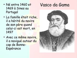 ●
Né entre 1460 et
1469 à Sines au
Portugal
●
La famille était riche,
il a hérité du navire
de son père quand
celui-ci est mort, en
1497
●
Avec ce même navire,
il a navigué autour du
cap de Bonne-
Espérance
Vasco da Gama
 