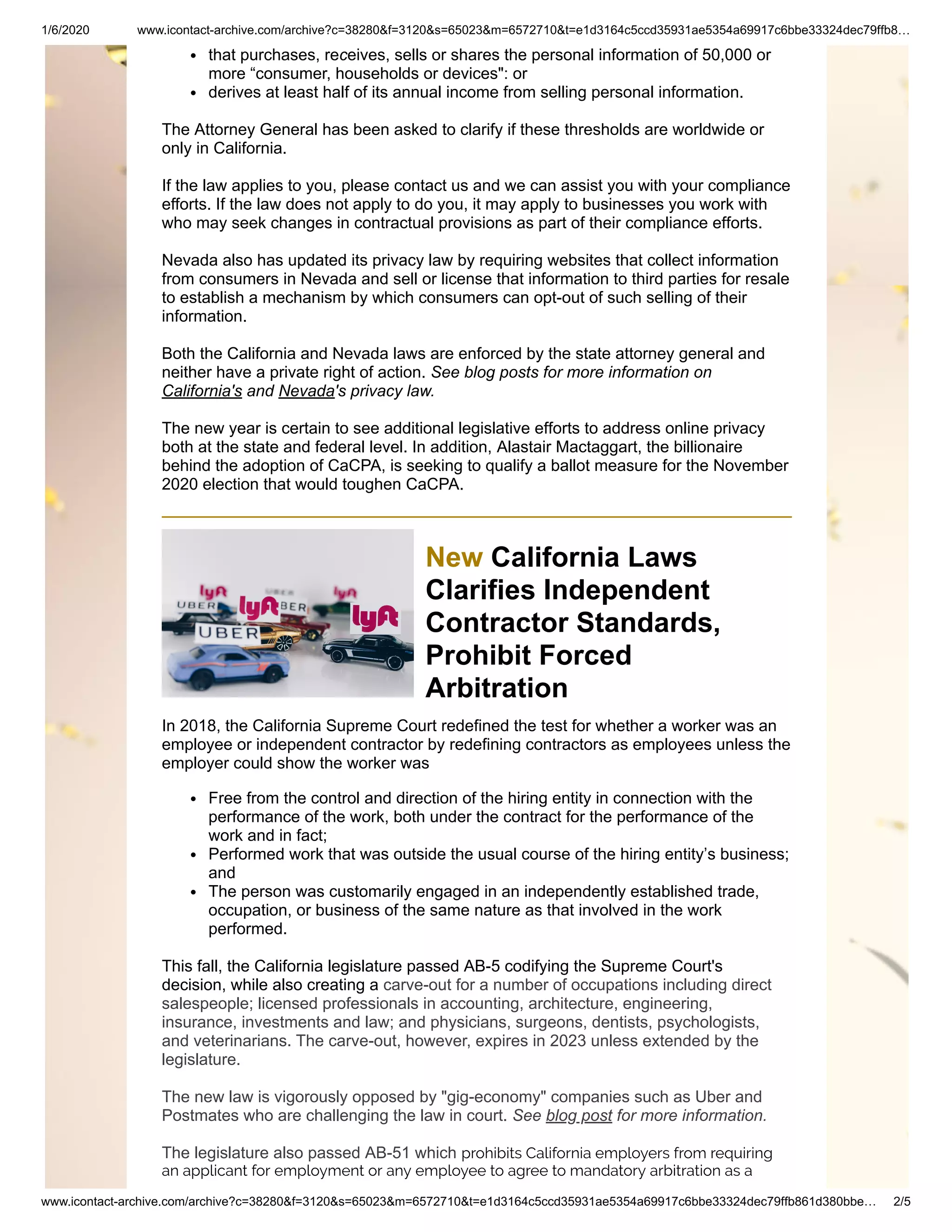 1/6/2020 www.icontact-archive.com/archive?c=38280&f=3120&s=65023&m=6572710&t=e1d3164c5ccd35931ae5354a69917c6bbe33324dec79ffb8…
www.icontact-archive.com/archive?c=38280&f=3120&s=65023&m=6572710&t=e1d3164c5ccd35931ae5354a69917c6bbe33324dec79ffb861d380bbe… 2/5
that purchases, receives, sells or shares the personal information of 50,000 or
more “consumer, households or devices": or
derives at least half of its annual income from selling personal information.
The Attorney General has been asked to clarify if these thresholds are worldwide or
only in California.
If the law applies to you, please contact us and we can assist you with your compliance
efforts. If the law does not apply to do you, it may apply to businesses you work with
who may seek changes in contractual provisions as part of their compliance efforts.
Nevada also has updated its privacy law by requiring websites that collect information
from consumers in Nevada and sell or license that information to third parties for resale
to establish a mechanism by which consumers can opt-out of such selling of their
information.
Both the California and Nevada laws are enforced by the state attorney general and
neither have a private right of action. See blog posts for more information on
California's and Nevada's privacy law.
The new year is certain to see additional legislative efforts to address online privacy
both at the state and federal level. In addition, Alastair Mactaggart, the billionaire
behind the adoption of CaCPA, is seeking to qualify a ballot measure for the November
2020 election that would toughen CaCPA.
New California Laws
Clarifies Independent
Contractor Standards,
Prohibit Forced
Arbitration
In 2018, the California Supreme Court redefined the test for whether a worker was an
employee or independent contractor by redefining contractors as employees unless the
employer could show the worker was
Free from the control and direction of the hiring entity in connection with the
performance of the work, both under the contract for the performance of the
work and in fact;
Performed work that was outside the usual course of the hiring entity’s business;
and
The person was customarily engaged in an independently established trade,
occupation, or business of the same nature as that involved in the work
performed.
This fall, the California legislature passed AB-5 codifying the Supreme Court's
decision, while also creating a carve-out for a number of occupations including direct
salespeople; licensed professionals in accounting, architecture, engineering,
insurance, investments and law; and physicians, surgeons, dentists, psychologists,
and veterinarians. The carve-out, however, expires in 2023 unless extended by the
legislature.
The new law is vigorously opposed by "gig-economy" companies such as Uber and
Postmates who are challenging the law in court. See blog post for more information.
The legislature also passed AB-51 which prohibits California employers from requiring
an applicant for employment or any employee to agree to mandatory arbitration as a
 