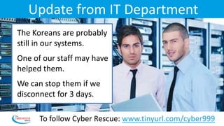 Update from IT Department
The Koreans are probably
still in our systems.
One of our staff may have
helped them.
We can stop them if we
disconnect for 3 days.
To follow Cyber Rescue: www.tinyurl.com/cyber999
 
