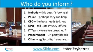Who do you inform?
1. Nobody – this doesn’t look real
2. Police – perhaps they can help
3. CEO – the boss needs to know
4. DPO – tell Data Privacy Officer
5. IT Team – were we breached?
6. Procurement – 3rd party breach
7. Other – eg Security, Insurance…
www.Slido.com - enter #cyberres
 