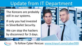 Update from IT Department
The Koreans are probably
still in our systems.
If only you had invested
in SilverBullet Security.
We can stop the hackers
by disconnect for 3 days.
To follow Cyber Rescue: www.tinyurl.com/cyber999
 