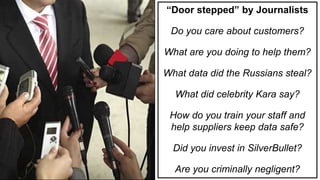 Day 5 – Tuesday, 07:50
“Door stepped” by Journalists
Do you care about customers?
What are you doing to help them?
What data did the Russians steal?
What did celebrity Kara say?
How do you train your staff and
help suppliers keep data safe?
Did you invest in SilverBullet?
Are you criminally negligent?
 