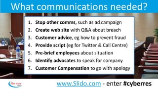 What communications needed?
1. Stop other comms, such as ad campaign
2. Create web site with Q&A about breach
3. Customer advice, eg how to prevent fraud
4. Provide script (eg for Twitter & Call Centre)
5. Pre-brief employees about situation
6. Identify advocates to speak for company
7. Customer Compensation to go with apology
www.Slido.com - enter #cyberres
 