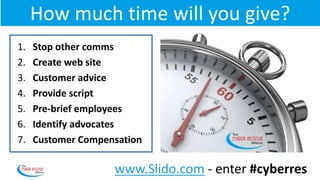 How much time will you give?
1. Stop other comms
2. Create web site
3. Customer advice
4. Provide script
5. Pre-brief employees
6. Identify advocates
7. Customer Compensation
www.Slido.com - enter #cyberres
 