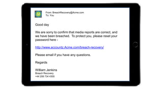 From: BreachRecovery@Acme.com
To: You
Good day
We are sorry to confirm that media reports are correct, and
we have been breached. To protect you, please reset your
password here -
http://www.accountz.Acme.com/breach-recovery/
Please email if you have any questions.
Regards
William Jenkins
Breach Recovery
+44 208 734 4300
 