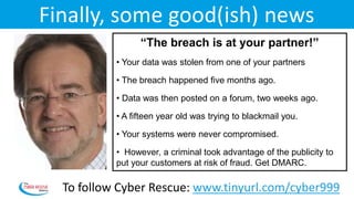 Day 6 – Wednesday, 12:00
“The breach is at your partner!”
• Your data was stolen from one of your partners
• The breach happened five months ago.
• Data was then posted on a forum, two weeks ago.
• A fifteen year old was trying to blackmail you.
• Your systems were never compromised.
• However, a criminal took advantage of the publicity to
put your customers at risk of fraud. Get DMARC.
Finally, some good(ish) news
To follow Cyber Rescue: www.tinyurl.com/cyber999
 