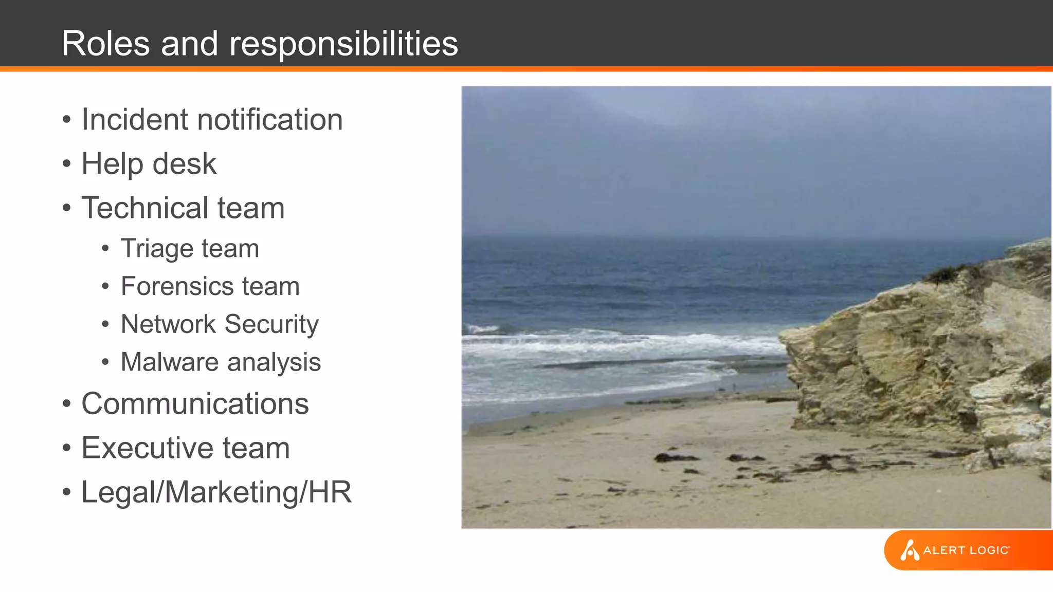 Roles and responsibilities
• Incident notification
• Help desk
• Technical team
• Triage team
• Forensics team
• Network Security
• Malware analysis
• Communications
• Executive team
• Legal/Marketing/HR
 